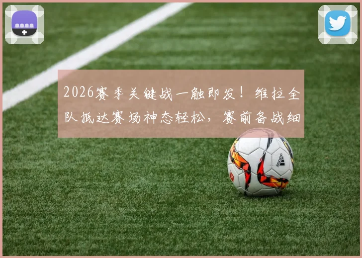 2026赛季关键战一触即发！维拉全队抵达赛场神态轻松，赛前备战细节全解析