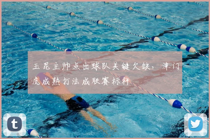 玉昆主帅点出球队关键欠缺，津门虎成熟打法成联赛标杆