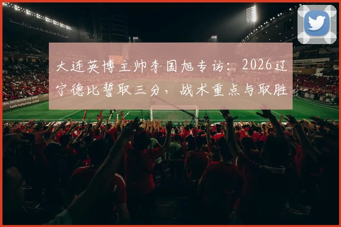 大连英博主帅李国旭专访:2026辽宁德比誓取三分,战术重点与取胜决心深度剖析
