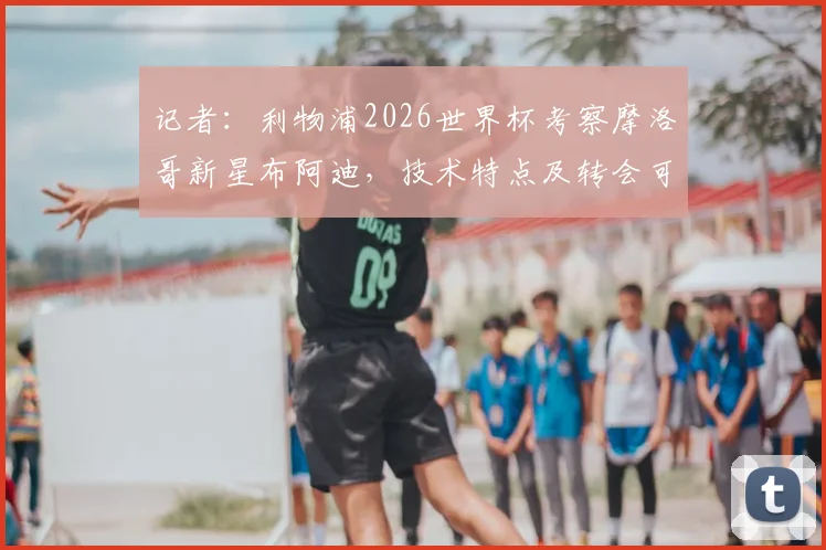 记者:利物浦2026世界杯考察摩洛哥新星布阿迪,技术特点及转会可能性分析
