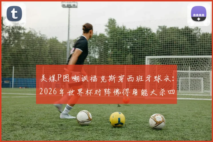 美媒P图嘲讽福克斯穿西班牙球衣:2026年世界杯对阵佛得角能大杀四方?归化传闻真相解析
