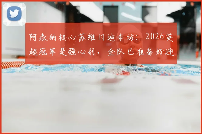 阿森纳核心苏维门迪专访:2026英超冠军是强心剂,全队已准备好迎接欧冠决赛终极考验