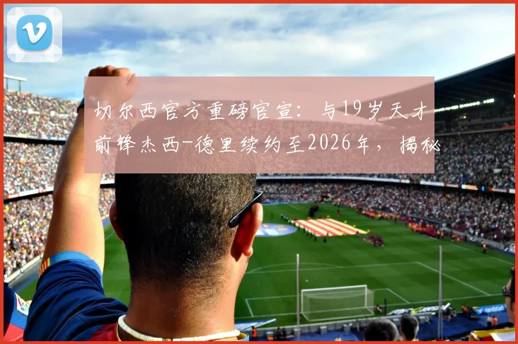 切尔西官方重磅官宣:与19岁天才前锋杰西-德里续约至2026年,揭秘其资料身价与对蓝军未来计划影响