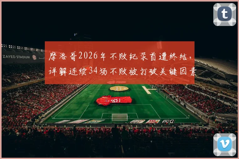 摩洛哥2026年不败纪录首遭终结，详解连续34场不败被打破关键因素与未来影响