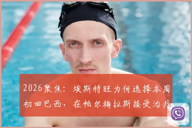 2026聚焦：埃斯特旺为何选择本周初回巴西，在帕尔梅拉斯接受治疗？深度解析其伤情与生涯影响