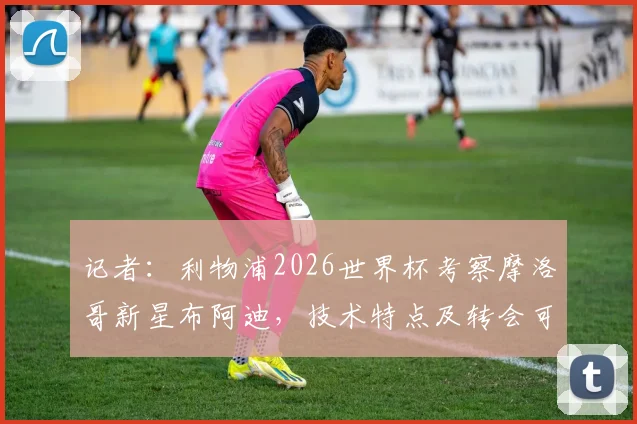 记者：利物浦2026世界杯考察摩洛哥新星布阿迪，技术特点及转会可能性分析