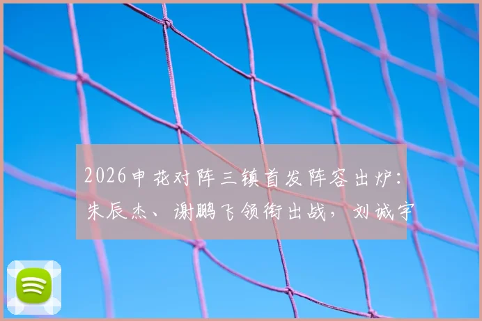 2026申花对阵三镇首发阵容出炉:朱辰杰、谢鹏飞领衔出战,刘诚宇、李可替补待命,战术分析与球员看点