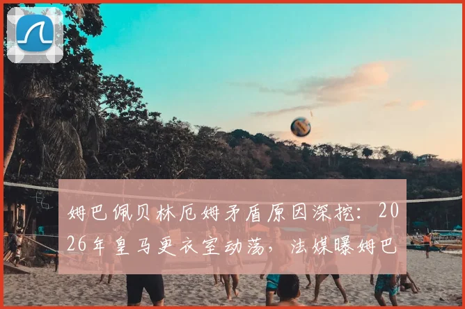 姆巴佩贝林厄姆矛盾原因深挖：2026年皇马更衣室动荡，法媒曝姆巴佩对三点现状极为不满
